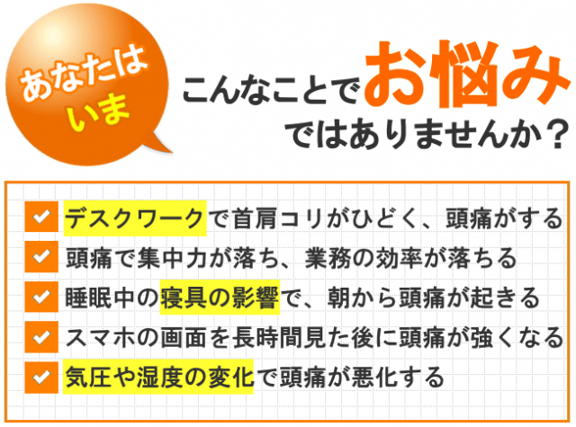 あなたはいま、こんなことでお悩みではありませんか？デスクワークで首肩コリがひどく、頭痛がする 頭痛で集中力が落ち、業務の効率が落ちる 睡眠中の寝具の影響で、朝から頭痛が起きる スマホの画面を長時間見た後に頭痛が強くなる 気圧や湿度の変化で頭痛が悪化する