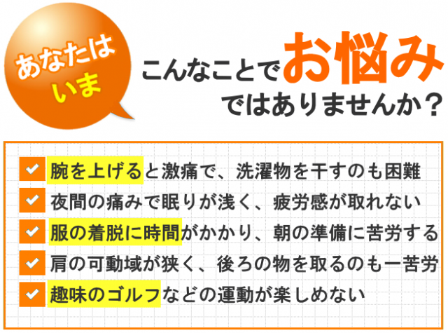 あなたはいま、こんなことでお悩みではありませんか？腕を上げると激痛で、洗濯物を干すのも困難 夜間の痛みで眠りが浅く、疲労感が取れない 服の着脱に時間がかかり、朝の準備に苦労する 肩の可動域が狭く、後ろの物を取るのも一苦労 趣味のゴルフなどの運動が楽しめない